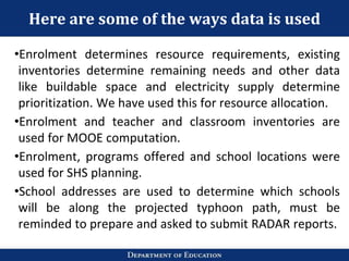 Here are some of the ways data is used
•Enrolment determines resource requirements, existing
inventories determine remaining needs and other data
like buildable space and electricity supply determine
prioritization. We have used this for resource allocation.
•Enrolment and teacher and classroom inventories are
used for MOOE computation.
•Enrolment, programs offered and school locations were
used for SHS planning.
•School addresses are used to determine which schools
will be along the projected typhoon path, must be
reminded to prepare and asked to submit RADAR reports.
 