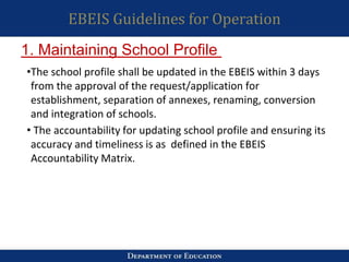 EBEIS Guidelines for Operation
•The school profile shall be updated in the EBEIS within 3 days
from the approval of the request/application for
establishment, separation of annexes, renaming, conversion
and integration of schools.
• The accountability for updating school profile and ensuring its
accuracy and timeliness is as defined in the EBEIS
Accountability Matrix.
1. Maintaining School Profile
 