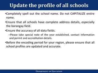 Update the profile of all schools
•Completely spell out the school name. Do not CAPITALIZE entire
name.
•Ensure that all schools have complete address details, especially
the barangay field.
•Ensure the accuracy of all data fields.
–Please take special note of the year established, contact information
and permit and accreditation details.
•Before the encoding period for your region, please ensure that all
school profiles are updated and accurate.
 