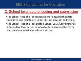 EBEIS Guidelines for Operation
•The School Head shall be responsible for ensuring that data
submitted and maintained in the EBEIS is accurate and timely.
•The School Head shall designate a School EBEIS Coordinator as
a secondary focal person responsible for operating the EBEIS
and timely submission of school statistics.
2. School-level data encoding and submission
 