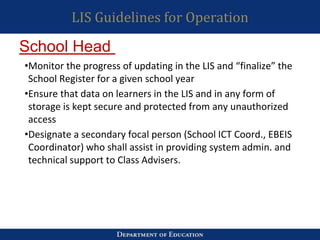 LIS Guidelines for Operation
•Monitor the progress of updating in the LIS and “finalize” the
School Register for a given school year
•Ensure that data on learners in the LIS and in any form of
storage is kept secure and protected from any unauthorized
access
•Designate a secondary focal person (School ICT Coord., EBEIS
Coordinator) who shall assist in providing system admin. and
technical support to Class Advisers.
School Head
 
