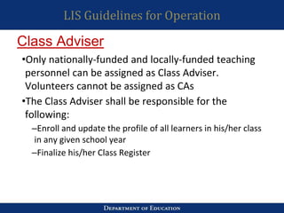 LIS Guidelines for Operation
•Only nationally-funded and locally-funded teaching
personnel can be assigned as Class Adviser.
Volunteers cannot be assigned as CAs
•The Class Adviser shall be responsible for the
following:
–Enroll and update the profile of all learners in his/her class
in any given school year
–Finalize his/her Class Register
Class Adviser
 
