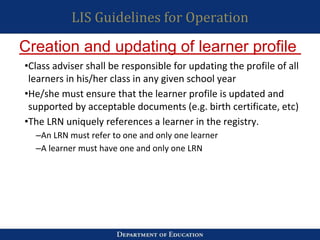 LIS Guidelines for Operation
•Class adviser shall be responsible for updating the profile of all
learners in his/her class in any given school year
•He/she must ensure that the learner profile is updated and
supported by acceptable documents (e.g. birth certificate, etc)
•The LRN uniquely references a learner in the registry.
–An LRN must refer to one and only one learner
–A learner must have one and only one LRN
Creation and updating of learner profile
 