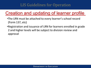 LIS Guidelines for Operation
•The LRN must be attached to every learner’s school record
(Form 137, etc)
•Registration and issuance of LRN for learners enrolled in grade
2 and higher levels will be subject to division review and
approval
Creation and updating of learner profile
 