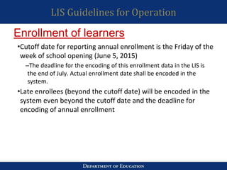 LIS Guidelines for Operation
•Cutoff date for reporting annual enrollment is the Friday of the
week of school opening (June 5, 2015)
–The deadline for the encoding of this enrollment data in the LIS is
the end of July. Actual enrollment date shall be encoded in the
system.
•Late enrollees (beyond the cutoff date) will be encoded in the
system even beyond the cutoff date and the deadline for
encoding of annual enrollment
Enrollment of learners
 
