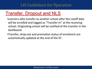 LIS Guidelines for Operation
•Learners who transfer to another school after the cutoff date
will be enrolled and tagged as “Transfer-in” at the receiving
school. Originating school will be notified of the transfer in the
dashboard.
•Transfer, drop-out and promotion status of enrolment are
automatically updated at the end of the SY.
Transfer, Dropout and NLS
 