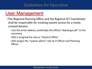 Guidelines for Operation
•The Regional Planning Office and the Regional ICT Coordinator
shall be responsible for creating system access for a newly
created division.
–Use the email address, preferably the official “deped.gov.ph” as the
username
–SDS is assigned the role as “Head of Office”
–SDS assigns the “system admin” role to IT Officer and Planning
Officer
User Management
 