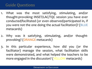 Guide Questions
1. What was the most satisfying, stimulating, and/or
thought-provoking INSET/LAC/TQC session you have ever
conducted/facilitated (or even observed/participated in, if
you were not the one doing the actual facilitation)? (BLUE
metacards)
2. Why was it satisfying, stimulating, and/or thought-
provoking? (ORANGE metacards)
3. In this particular experience, how did you (or the
facilitator) manage the session, what facilitation skills
were demonstrated, and what helped the teachers to be
more engaged in the discussion? (YELLOW metacards)
 