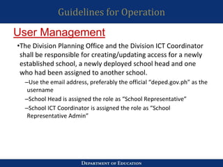 Guidelines for Operation
•The Division Planning Office and the Division ICT Coordinator
shall be responsible for creating/updating access for a newly
established school, a newly deployed school head and one
who had been assigned to another school.
–Use the email address, preferably the official “deped.gov.ph” as the
username
–School Head is assigned the role as “School Representative”
–School ICT Coordinator is assigned the role as “School
Representative Admin”
User Management
 