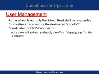 Guidelines for Operation
•At the school level, only the School Head shall be responsible
for creating an account for the designated School ICT
Coordinator (or EBEIS Coordinator)
–Use the email address, preferably the official “deped.gov.ph” as the
username
User Management
 