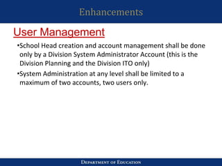 Enhancements
•School Head creation and account management shall be done
only by a Division System Administrator Account (this is the
Division Planning and the Division ITO only)
•System Administration at any level shall be limited to a
maximum of two accounts, two users only.
User Management
 