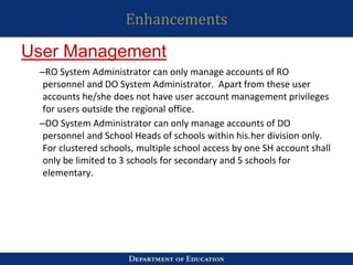 Enhancements
–RO System Administrator can only manage accounts of RO
personnel and DO System Administrator. Apart from these user
accounts he/she does not have user account management privileges
for users outside the regional office.
–DO System Administrator can only manage accounts of DO
personnel and School Heads of schools within his.her division only.
For clustered schools, multiple school access by one SH account shall
only be limited to 3 schools for secondary and 5 schools for
elementary.
User Management
 