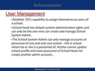 Enhancements
–Dsiabled DO’s capability to assign themselves as users of
a school.
–School Head has default system administration rights and
can only be the one who can create and manage School
System Admin.
–The School System Admin can only manage accounts of
personnel of one and only one school – this is school
where he or she is a personnel of. He/she cannot update
school profile and reset password of School Head nor
create another admin account..
User Management
 