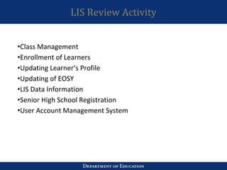 LIS Review Activity
•Class Management
•Enrollment of Learners
•Updating Learner’s Profile
•Updating of EOSY
•LIS Data Information
•Senior High School Registration
•User Account Management System
 