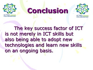 Conclusion

    The key success factor of ICT
is not merely in ICT skills but
also being able to adopt new
technologies and learn new skills
on an ongoing basis.
 
