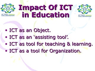 Impact Of ICT
           in Education

•   ICT   as an Object.
•   ICT   as an ‘assisting tool’.
•   ICT   as tool for teaching & learning.
•   ICT   as a tool for Organization.
 