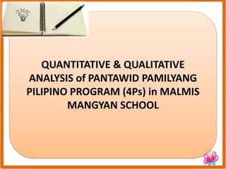 QUANTITATIVE & QUALITATIVE
ANALYSIS of PANTAWID PAMILYANG
PILIPINO PROGRAM (4Ps) in MALMIS
MANGYAN SCHOOL
 