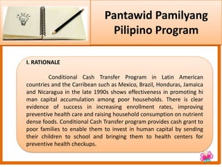 Pantawid Pamilyang
Pilipino Program
I. RATIONALE
Conditional Cash Transfer Program in Latin American
countries and the Carribean such as Mexico, Brazil, Honduras, Jamaica
and Nicaragua in the late 1990s shows effectiveness in promoting hi
man capital accumulation among poor households. There is clear
evidence of success in increasing enrollment rates, improving
preventive health care and raising household consumption on nutrient
dense foods. Conditional Cash Transfer program provides cash grant to
poor families to enable them to invest in human capital by sending
their children to school and bringing them to health centers for
preventive health checkups.
 