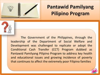 Pantawid Pamilyang
Pilipino Program
The Government of the Philippines, through the
leadership of the Department of Social Welfare and
Development was challenged to replicate or adopt the
Conditional Cash Transfer (CCT) Program dubbed as
Pantawid Pamilyang Pilipino Program to address key health
and educational issues and growing incidence of poverty
that continues to affect the extremely poor Filipino families
 
