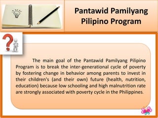 Pantawid Pamilyang
Pilipino Program
The main goal of the Pantawid Pamilyang Pilipino
Program is to break the inter-generational cycle of poverty
by fostering change in behavior among parents to invest in
their children's (and their own) future (health, nutrition,
education) because low schooling and high malnutrition rate
are strongly associated with poverty cycle in the Philippines.
 