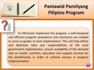 Pantawid Pamilyang
Pilipino Program
To effectively implement the program, a well-designed
and efficient program procedures and mechanics are needed
to serve as guides to local implementers. This will help define
and delineate roles and responsibilities of the local
government implementers, ensure availability of the demand
side on health, nutrition, education and support services for
the beneficiaries in order to achieve success in program
implementation.
 