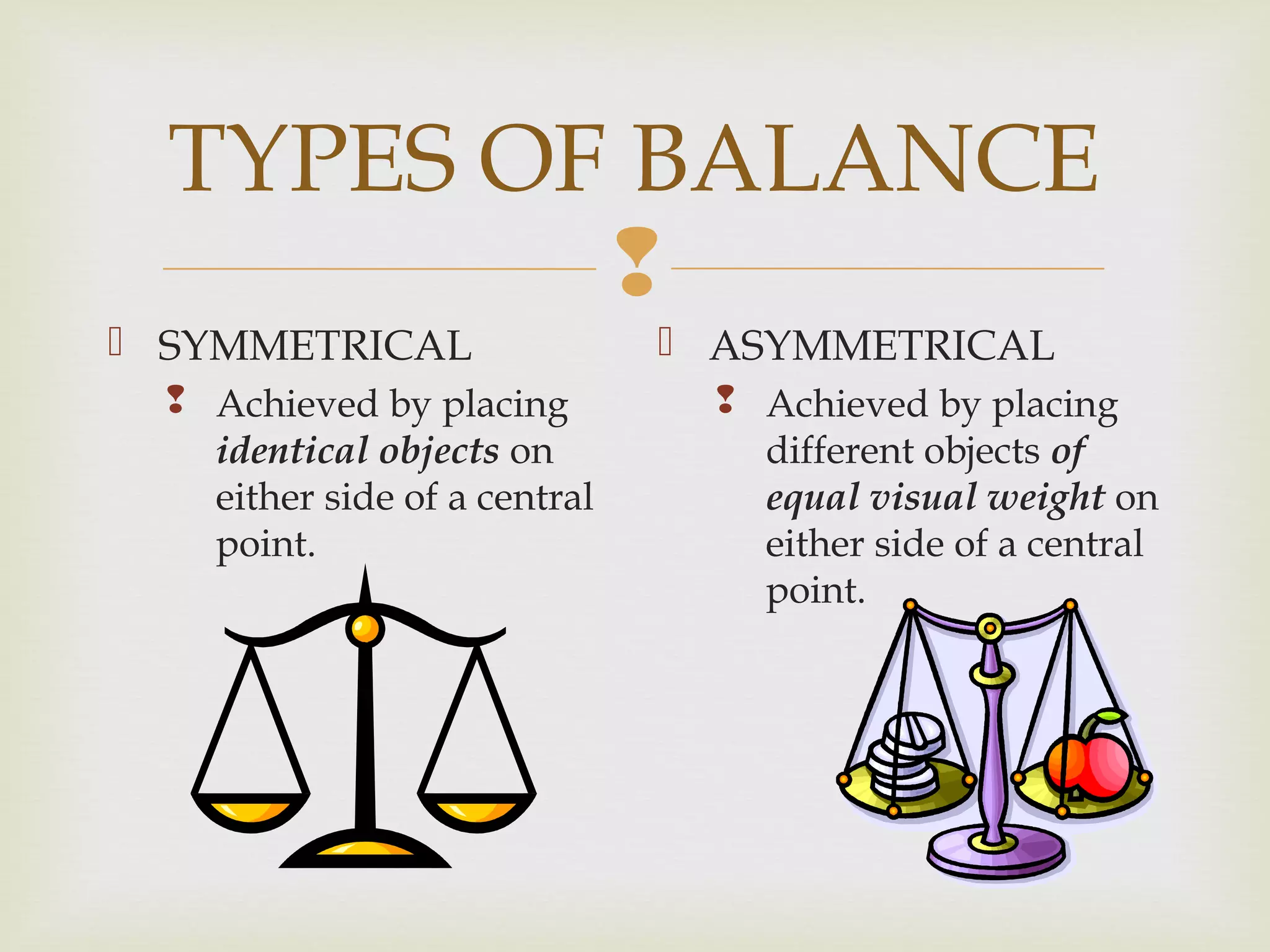 
TYPES OF BALANCE
 SYMMETRICAL
 Achieved by placing
identical objects on
either side of a central
point.
 ASYMMETRICAL
 Achieved by placing
different objects of
equal visual weight on
either side of a central
point.
 