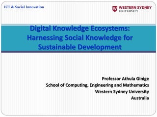 Professor Athula Ginige
School of Computing, Engineering and Mathematics
Western Sydney University
Australia
Digital Knowledge Ecosystems:
Harnessing Social Knowledge for
Sustainable Development
ICT & Social Innovation
 