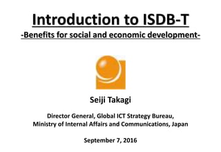 Introduction to ISDB-T
-Benefits for social and economic development-
Seiji Takagi
Director General, Global ICT Strategy Bureau,
Ministry of Internal Affairs and Communications, Japan
September 7, 2016
 