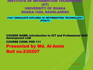INSTITUTE OF INFORMATION TECHNOLOGY
(IIT)
UNIVERSITY OF DHAKA
DHAKA-1000, BANGLADESH
POST GRADUATE DIPLOMA IN INFORMATION TECHNOLOGY
(PGDIT)
s
COURSE NAME: Introduction to ICT and Professional Skill
development LAB
COURSE CODE: PGD 111
Presented by Md. Al-Amin
Roll no.230207
10 December 2023
1
 
