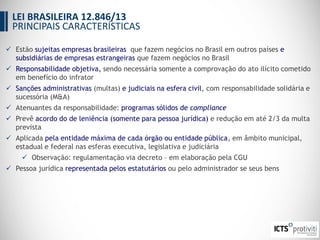  Estão sujeitas empresas brasileiras que fazem negócios no Brasil em outros países e
subsidiárias de empresas estrangeiras que fazem negócios no Brasil
 Responsabilidade objetiva, sendo necessária somente a comprovação do ato ilícito cometido
em benefício do infrator
 Sanções administrativas (multas) e judiciais na esfera civil, com responsabilidade solidária e
sucessória (M&A)
 Atenuantes da responsabilidade: programas sólidos de compliance
 Prevê acordo do de leniência (somente para pessoa jurídica) e redução em até 2/3 da multa
prevista
 Aplicada pela entidade máxima de cada órgão ou entidade pública, em âmbito municipal,
estadual e federal nas esferas executiva, legislativa e judiciária
 Observação: regulamentação via decreto – em elaboração pela CGU
 Pessoa jurídica representada pelos estatutários ou pelo administrador se seus bens
LEI BRASILEIRA 12.846/13
PRINCIPAIS CARACTERÍSTICAS
 
