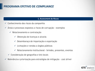 1. Assessment de Riscos
 Conhecimento dos riscos da companhia
 Áreas e processos expostos a riscos de corrupção - exemplos
 Relacionamento e contratação
 Obtenção de licenças e alvarás
 Desembaraço de importação e exportação
 Licitações e vendas a órgãos públicos
 Relacionamento institucional - brindes, presentes, eventos
 Consideração de geografias e leis locais
 Relevância e priorização para estratégias de mitigação – cost driver
PROGRAMA EFETIVO DE COMPLIANCE
 