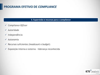  Compliance Officer
 Autoridade
 Independência
 Autonomia
 Recursos suficientes (headcount e budget)
 Exposição interna e externa – liderança reconhecida
3. Supervisão e recursos para o compliance
PROGRAMA EFETIVO DE COMPLIANCE
 