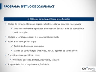  Código de conduta ética com regras e diretrizes claras, concisas e acessíveis
 Construção coletiva e pautada em diretrizes éticas – além do compliance
anticorrupção
 Códigos setoriais para áreas e relações mais sensíveis
 Política anticorrupção – o que
 Proibição de atos de corrupção
 Canais de comunicação (voz, web, portal, agentes de compliance)
 Procedimentos específicos – como
 Presentes, doações, brindes, patrocínio, jantares
 Adaptação às leis e regulamentações locais
4. Código de conduta, políticas e procedimentos
PROGRAMA EFETIVO DE COMPLIANCE
 