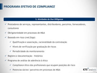  Prestadores de serviços, representantes, distribuidores, parceiros, fornecedores,
consultores
 Obrigatoriedade em processos de M&A
 Baseada em risco (red flags)
 Qualificação e associação, racionalidade da contratação
 Níveis de verificação por graduação de riscos
 Periodicidade do monitoramento
 Registro e documentação – histórico
 Programa de análise de aderência à ética
 Compliance ético dos profissionais que ocupam posições de risco
 Potencias sócios/ parceiros em processos de M&A
5. Atividades de Due Dilligence
PROGRAMA EFETIVO DE COMPLIANCE
 