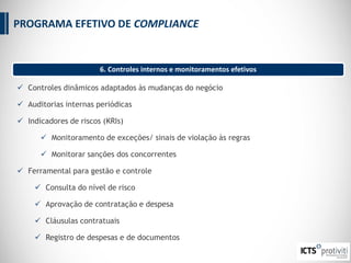  Controles dinâmicos adaptados às mudanças do negócio
 Auditorias internas periódicas
 Indicadores de riscos (KRIs)
 Monitoramento de exceções/ sinais de violação às regras
 Monitorar sanções dos concorrentes
 Ferramental para gestão e controle
 Consulta do nível de risco
 Aprovação de contratação e despesa
 Cláusulas contratuais
 Registro de despesas e de documentos
6. Controles internos e monitoramentos efetivos
PROGRAMA EFETIVO DE COMPLIANCE
 
