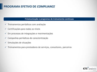  Treinamentos periódicos com avaliação
 Certificações para todos os níveis
 Em processos de integrações e movimentações
 Campanhas periódicas de conscientização
 Simulações de situações
 Treinamentos para prestadores de serviços, consultores, parceiros
7.Comunicação e programas de treinamento contínuos
PROGRAMA EFETIVO DE COMPLIANCE
 