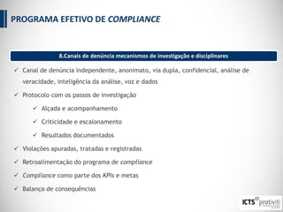  Canal de denúncia independente, anonimato, via dupla, confidencial, análise de
veracidade, inteligência da análise, voz e dados
 Protocolo com os passos de investigação
 Alçada e acompanhamento
 Criticidade e escalonamento
 Resultados documentados
 Violações apuradas, tratadas e registradas
 Retroalimentação do programa de compliance
 Compliance como parte dos KPIs e metas
 Balanço de consequências
PROGRAMA EFETIVO DE COMPLIANCE
8.Canais de denúncia mecanismos de investigação e disciplinares
 