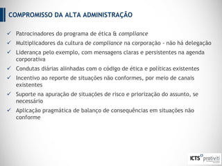 COMPROMISSO DA ALTA ADMINISTRAÇÃO
 Patrocinadores do programa de ética & compliance
 Multiplicadores da cultura de compliance na corporação - não há delegação
 Liderança pelo exemplo, com mensagens claras e persistentes na agenda
corporativa
 Condutas diárias alinhadas com o código de ética e políticas existentes
 Incentivo ao reporte de situações não conformes, por meio de canais
existentes
 Suporte na apuração de situações de risco e priorização do assunto, se
necessário
 Aplicação pragmática de balanço de consequências em situações não
conforme
 
