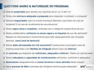  Estamos preparados para atender aos requisitos da lei (Lei 12.846/13)?
 Temos uma estrutura adequada e preparada para responder e combater a corrupção?
 Estamos resguardados caso um evento aconteça? Sabemos o que fazer em caso de
incidente? E no caso de recebimento de uma denúncia?
 Temos regras claras e completas, alinhadas com o código de conduta ética da cia.?
 Nossos colaboradores conhecem as nossas regras e os impactos da sua não aplicação?
Possuem os instrumentos e conhecimento para lidar adequadamente com situações
adversas, como canal de denúncia?
 Nossas ações são baseadas em risk assessment? Conhecemos os principais riscos da
empresa associados à lei? Medidas de mitigação destes riscos são efetivas?
 Os controles que dispomos são suficientes, adequados e efetivos? Podem ser aprimorados?
 Temos indicadores e capacidade de monitoramento suficientes, confiáveis e adequados?
 Gerenciamos adequadamente os nossos terceiros e riscos advindos desta relação?
 Nosso processo de M&A contempla due dilligence anticorrupção adequada?
QUESTIONS MARKS & MATURIDADE DO PROGRAMA
 