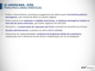  Proíbe o oferecimento, promessa ou pagamento de suborno para funcionários públicos
estrangeiros, com intuito de obter ou manter negócio
 Estão sujeitas à lei empresas e cidadãos americanos, e empresas estrangeiras listadas no
mercado de ações americano, que fazem negócios fora dos EUA
 Necessária a comprovação de culpa pelo ato ilícito cometido em benefício do infrator
 Sanções administrativas e judiciais na esfera civil e criminal
 Atenuantes da responsabilidade: existência de programas sólidos de compliance,
colaboração com a denúncia do ato ilícito e colaboração com as investigações
LEI AMERICANA - FCPA
PRINCIPAIS CARACTERÍSTICAS
 