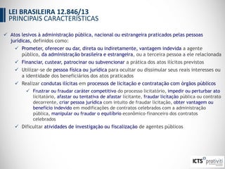  Atos lesivos à administração pública, nacional ou estrangeira praticados pelas pessoas
jurídicas, definidos como:
 Prometer, oferecer ou dar, direta ou indiretamente, vantagem indevida a agente
público, da administração brasileira e estrangeira, ou a terceira pessoa a ele relacionada
 Financiar, custear, patrocinar ou subvencionar a prática dos atos ilícitos previstos
 Utilizar-se de pessoa física ou jurídica para ocultar ou dissimular seus reais interesses ou
a identidade dos beneficiários dos atos praticados
 Realizar condutas ilícitas em processos de licitação e contratação com órgãos públicos
 Frustrar ou fraudar caráter competitivo do processo licitatório, impedir ou perturbar ato
licitatório, afastar ou tentativa de afastar licitante, fraudar licitação pública ou contrato
decorrente, criar pessoa jurídica com intuito de fraudar licitação, obter vantagem ou
benefício indevido em modificações de contratos celebrados com a administração
pública, manipular ou fraudar o equilíbrio econômico-financeiro dos contratos
celebrados
 Dificultar atividades de investigação ou fiscalização de agentes públicos
LEI BRASILEIRA 12.846/13
PRINCIPAIS CARACTERÍSTICAS
 