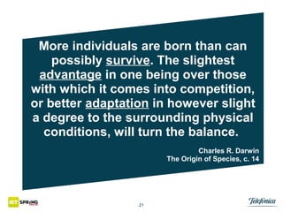More individuals are born than can
possibly survive. The slightest
advantage in one being over those
with which it comes into competition,
or better adaptation in however slight
a degree to the surrounding physical
conditions, will turn the balance.
Charles R. Darwin
The Origin of Species, c. 14

21

 