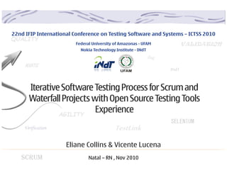 22nd IFIP International Conference on Testing Software and Systems – ICTSS 2010
QUALITY
                        Federal University of Amazonas - UFAM              VALIDATION
                          Nokia Technology Institute - INdT
                                                              Bug
     MANTIS
                                                                    INdT


      Iterative Software Testing Process for Scrum and
      Waterfall Projects with Open Source Testing Tools
               AGILITY
                          Experience
                                                                    SELENIUM
    Verification                           TestLink
                     Eliane Collins & Vicente Lucena
   SCRUM                      Natal – RN , Nov 2010
 