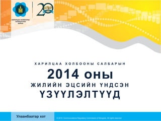 Х А Р И Л Ц А А Х О Л Б О О Н Ы С А Л Б А Р Ы Н
2014 оны
Ж И Л И Й Н Э Ц С И Й Н Ү Н Д С Э Н
ҮЗҮҮЛЭЛТҮҮД
© 2015, Communications Regulatory Commission of Mongolia. All rights reserved
Улаанбаатар хот
 