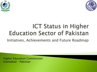 ICT Status in Higher Education Sector of Pakistan  Initiatives, Achievements and Future Roadmap Higher Education Commission Islamabad – Pakistan 
