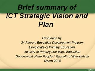 Brief summary of
ICT Strategic Vision and
Plan
Developed by
3rd
Primary Education Development Program
Directorate of Primary Education
Ministry of Primary and Mass Education
Government of the Peoples’ Republic of Bangladesh
March 2014
 