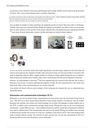 ICT student textbook/Print version 10
can provide us more methods of observing, experimenting and recording. And this in turn results in the advancement
of science. Thus, science and technology share a symbiotic relationship.
A symbiotic relationship is when two phenomena work together and one affects the other.
This term originated in biology and ecology to describe interactions between different
organisms. Watch the attached video for examples of symbiotic relationship.
START_WIDGETac369bed9a148aba-0END_WIDGET
Can you think of examples of where technology has helped the growth of science? One area is that of cell biology.
Until the microscope was invented by Robert Hooke and Anthony Leeuwenhoek, the study of cells was not possible.
Now we study structure of cells, growth of cells, disease-affected cells, cell reproduction, gene sequencing and DNA
[7]
using many advanced microscopes, cameras; the data and images are analysed using computers.
As you can see the microscope started with simple magnification; now,the images captured by the microscope and
camera can be input into the computer for further study and research. It has even become possible to scan parts of the
body for diagnosing illnesses. Many complex problems in biology are being studied through the use of computers.
Some of these areas include cancer research, study of how certain diseases develop and development of medicines.
Similarly, our understanding of astronomy
[8]
has been expanded after the invention of the telescope. But to make a
telescope or microscope, we need to understand the properties of light. We must understand how a lens works, how
light travels. Thus, science and technology are very closely connected.
Your teacher will discuss with you more examples of how technology has impacted the way we understand many
natural phenomena.
Information and communication technologies (ICTs)
Information is not new for human beings; communication has been known since the time human beings lived in
caves. Thus ICT are as old as human beings themselves; human beings needed to communicate with one another,
beginning with symbolic (non verbal) ways, before language was invented. The language we speak could be seen as
first 'ICT', it enabled (oral) communication amongst human beings. Writing and script was the next technological
advancement - around 5000 years ago - which enabled information could be created and communicated at different
times and in a different place. Oral communication does not have this benefit, Writing also enabled easier recording
of human history and thus the invention of script was a landmark in the history of ICTs. Next came printing which
made it possible replicate writing. The invention of radio and television was the next advancement in ICT as it
became possible for more and more people to access information.
 