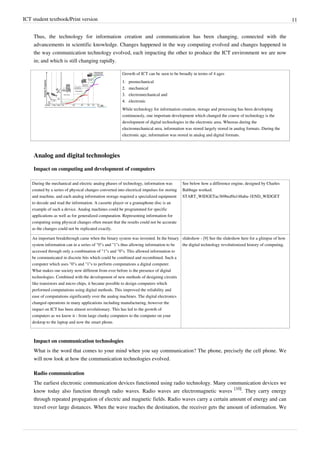 ICT student textbook/Print version 11
Thus, the technology for information creation and communication has been changing, connected with the
advancements in scientific knowledge. Changes happened in the way computing evolved and changes happened in
the way communication technology evolved, each impacting the other to produce the ICT environment we are now
in; and which is still changing rapidly.
Growth of ICT can be seen to be broadly in terms of 4 ages
1.
1. premechanical
2.
2. mechanical
3.
3. electromechanical and
4.
4. electronic
While technology for information creation, storage and processing has been developing
continuously, one important development which changed the course of technology is the
development of digital technologies in the electronic area. Whereas during the
electromechanical area, information was stored largely stored in analog formats. During the
electronic age, information was stored in analog and digital formats.
Analog and digital technologies
Impact on computing and development of computers
During the mechanical and electric analog phases of technology, information was
created by a series of physical changes converted into electrical impulses for storing
and machine, and each analog information storage required a specialized equipment
to decode and read the information. A cassette player or a gramaphone disc is an
example of such a device. Analog machines could be programmed for specific
applications as well as for generalized computation. Representing information for
computing using physical changes often meant that the results could not be accurate
as the changes could not be replicated exactly.
See below how a difference engine, designed by Charles
Babbage worked.
START_WIDGETac369bed9a148aba-1END_WIDGET
An important breakthrough came when the binary system was invented. In the binary
system information can in a series of "0"s and "1"s thus allowing information to be
accessed through only a combination of "1"s and "0"s. This allowed information to
be communicated in discrete bits which could be combined and recombined. Such a
computer which uses "0"s and "1"s to perform computations a digital computer.
What makes our society now different from ever before is the presence of digital
technologies. Combined with the development of new methods of designing circuits
like transistors and micro chips, it became possible to design computers which
performed computations using digital methods. This improved the reliability and
ease of computations significantly over the analog machines. The digital electronics
changed operations in many applications including manufacturing, however the
impact on ICT has been almost revolutionary. This has led to the growth of
computers as we know it - from large clunky computers to the computer on your
desktop to the laptop and now the smart phone.
slideshow - [9] See the slideshow here for a glimpse of how
the digital technology revolutionized history of computing.
Impact on communication technologies
What is the word that comes to your mind when you say communication? The phone, precisely the cell phone. We
will now look at how the communication technologies evolved.
Radio communication
The earliest electronic communication devices functioned using radio technology. Many communication devices we
know today also function through radio waves. Radio waves are electromagnetic waves
[10]
. They carry energy
through repeated propagation of electric and magnetic fields. Radio waves carry a certain amount of energy and can
travel over large distances. When the wave reaches the destination, the receiver gets the amount of information. We
 
