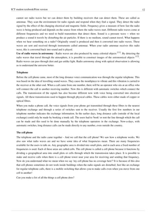 ICT student textbook/Print version 12
cannot see radio waves but we can detect them by building receivers that can detect them. These are called as
antennae. They scan the environment for radio signals and respond when they find a signal. They detect the radio
signal by the effect of the changing electrical and magnetic fields. Frequency gives a measure of how fast the radio
wave is being produced and depends on the source from where the radio waves start. Different radio waves come at
different frequencies and we need to build transmitters that detect them. Sound is a pressure wave – when we
produce a sound it travels by disturbing the air particles. If there is no medium, sound cannot travel. What happens
when we hear something on a radio? Originally sound is produced and then it converted into radio waves. These
waves are sent and received through instruments called antennae. When your radio antennae receives this radio
wave, this is converted back into sound and is played.
Use of radio waves in astronomy : Radio waves are also produced by many celestial objects
[11]
. By detecting the
radio waves that travel through the atmosphere, it is possible to construct images of the astronomical objects
[12]
.
Radio waves can pass through dust and gas unlike light. Radio astronomy along with optical observation is allowing
us to understand the universe better.
Telephone
Before the cell phone came, most of the long distance voice communication was through the regular telephone. This
was based on the idea of travelling sound waves. They cause the mouthpiece to vibrate and this vibration is carried to
the receiver at the other end. When a call came from one number, there will be an operator who sits at an office who
will connect the call to another receiving number. Now this is different with automatic switches which connect the
calls. The transmission of the signals has also become different now with voice being converted into electrical
signals. All these transmissions used to happen through physical cables. These cables were either made of copper or
optical fibres.
When you make a phone call, the voice signals from your phone get transmitted through these fibres to the nearest
telephone exchange and through a series of switches sent to the receiver. Usually the first few numbers in our
telephone number indicates the exchange information. In the earlier days, long distance calls (outside of the local
exchange) could only be made by booking a trunk call. The users had to 'book' or rent the line through which the call
can be made and this used to be done manually by the telephone operators in the exchange. Now-a-days, with
automatic switches, long distance calls can be made directly to any number, even outside the country.
The cell phone
The telephone and the radio came together - And we call that the cell phone! We saw how a telephone works. We
also saw what radio waves are and we have some idea of what frequencies mean. There are many frequencies
available for the users to talk on. Any geographic area is divided into small plots, and in each area a fixed number of
frequencies is used. Each of these areas are called cells. The cell phone is called a cell phone because it functions by
dividing a geographical area into small plots or cells through which the transmission takes place. It is possible to
make and receive calls when there is a cell phone tower near your area for receiving and sending that frequency.
Now do you understand what we mean when we say 'my cell phone has no coverage here'? It is because of this also
that cell phones sometimes do not work inside buildings when the radio signals are disturbed. Just like an exchange
for regular telephone calls, there is a mobile switching that allows you to make calls even when you move from one
cell to another!
Can you make a list of all the things a cell phone does?
 