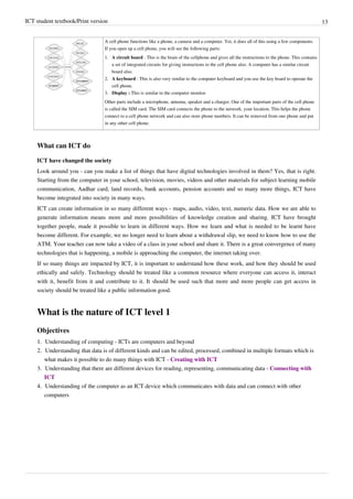 ICT student textbook/Print version 13
A cell phone functions like a phone, a camera and a computer. Yet, it does all of this using a few components.
If you open up a cell phone, you will see the following parts:
1. A circuit board : This is the brain of the cellphone and gives all the instructions to the phone. This contains
a set of integrated circuits for giving instructions to the cell phone also. A computer has a similar circuit
board also.
2. A keyboard : This is also very similar to the computer keyboard and you use the key board to operate the
cell phone.
3. Display : This is similar to the computer monitor.
Other parts include a microphone, antenna, speaker and a charger. One of the important parts of the cell phone
is called the SIM card. The SIM card connects the phone to the network, your location. This helps the phone
connect to a cell phone network and can also store phone numbers. It can be removed from one phone and put
in any other cell phone.
What can ICT do
ICT have changed the society
Look around you - can you make a list of things that have digital technologies involved in them? Yes, that is right.
Starting from the computer in your school, television, movies, videos and other materials for subject learning mobile
communication, Aadhar card, land records, bank accounts, pension accounts and so many more things, ICT have
become integrated into society in many ways.
ICT can create information in so many different ways - maps, audio, video, text, numeric data. How we are able to
generate information means more and more possibilities of knowledge creation and sharing. ICT have brought
together people, made it possible to learn in different ways. How we learn and what is needed to be learnt have
become different. For example, we no longer need to learn about a withdrawal slip, we need to know how to use the
ATM. Your teacher can now take a video of a class in your school and share it. There is a great convergence of many
technologies that is happening, a mobile is approaching the computer, the internet taking over.
If so many things are impacted by ICT, it is important to understand how these work, and how they should be used
ethically and safely. Technology should be treated like a common resource where everyone can access it, interact
with it, benefit from it and contribute to it. It should be used such that more and more people can get access in
society should be treated like a public information good.
What is the nature of ICT level 1
Objectives
1.
1. Understanding of computing - ICTs are computers and beyond
2. Understanding that data is of different kinds and can be edited, processed, combined in multiple formats which is
what makes it possible to do many things with ICT - Creating with ICT
3. Understanding that there are different devices for reading, representing, communicating data - Connecting with
ICT
4.
4. Understanding of the computer as an ICT device which communicates with data and can connect with other
computers
 